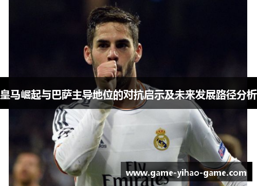 皇马崛起与巴萨主导地位的对抗启示及未来发展路径分析 皇马崛起与巴萨主导地位的对抗启示及未来发展路径分析
